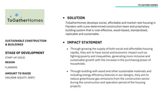 SUSTAINABLE CONSTRUCTION
& BUILDINGS
STAGE OF DEVELOPMENT
START-UP (2022)
REGION
FLANDERS
AMOUNT TO RAISE
500,000€ (EQUITY, DEBT)
TO GATHER HOMES
SOLUTION
IMPACT STATEMENT
ToGatherHomes develops social, affordable and market-rate housing in
Flanders with a pre-determined construction team and proprietary
building system that is cost-effective, wood-based, standardized,
replicable and sustainable.
Through growing the supply of both social and affordable housing
rapidly, they aim to have social and economic impact such as
fighting poverty and inequalities, generating more inclusive and
sustainable growth with the increase in the purchasing power of
households.
Through building with wood and other sustainable materials and
including energy efficiency features in our designs, they aim to
reduce greenhouse gas emissions from the construction sector
during the construction and operation period of the housing
projects.
 