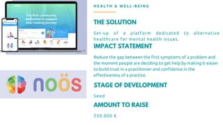 THE SOLUTION
Set-up of a platform dedicated to alternative
healthcare for mental health issues.
IMPACT STATEMENT
Reduce the gap between the first symptoms of a problem and
the moment people are deciding to get help by making it easier
to build trust in a practitioner and confidence in the
effectiveness of a practice.
H E A L T H & W E L L - B E I N G
STAGE OF DEVELOPMENT
Seed
AMOUNT TO RAISE
250.000 €
 