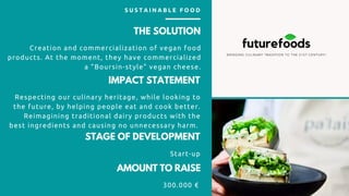 THE SOLUTION
Creation and commercialization of vegan food
products. At the moment, they have commercialized
a "Boursin-style" vegan cheese.
IMPACT STATEMENT
Respecting our culinary heritage, while looking to
the future, by helping people eat and cook better.
Reimagining traditional dairy products with the
best ingredients and causing no unnecessary harm.
AMOUNT TO RAISE
300.000 €
S U S T A I N A B L E F O O D
STAGE OF DEVELOPMENT
Start-up
 