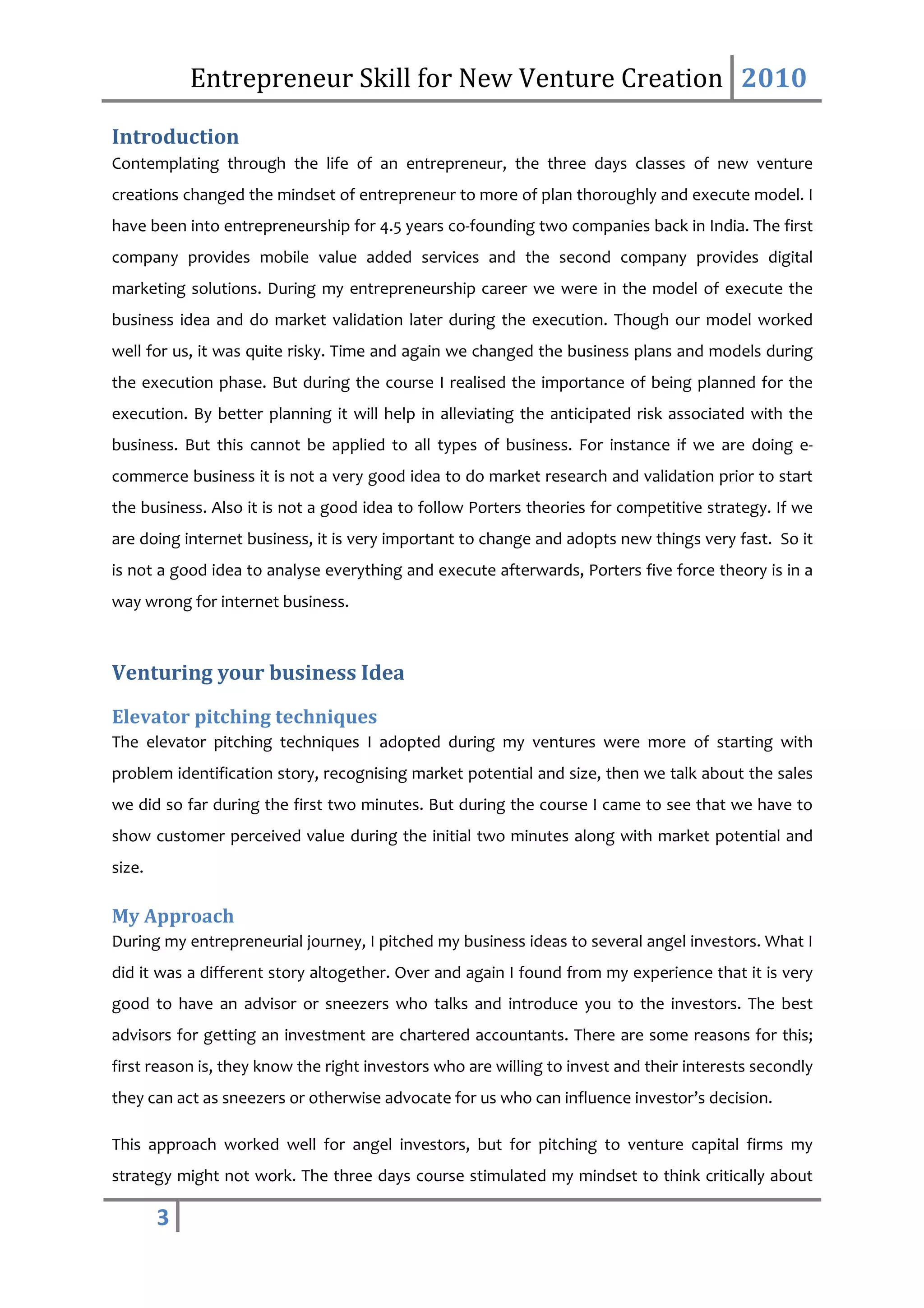 Entrepreneur Skill for New Venture Creation 2010

Introduction
Contemplating through the life of an entrepreneur, the three days classes of new venture
creations changed the mindset of entrepreneur to more of plan thoroughly and execute model. I
have been into entrepreneurship for 4.5 years co-founding two companies back in India. The first
company provides mobile value added services and the second company provides digital
marketing solutions. During my entrepreneurship career we were in the model of execute the
business idea and do market validation later during the execution. Though our model worked
well for us, it was quite risky. Time and again we changed the business plans and models during
the execution phase. But during the course I realised the importance of being planned for the
execution. By better planning it will help in alleviating the anticipated risk associated with the
business. But this cannot be applied to all types of business. For instance if we are doing e-
commerce business it is not a very good idea to do market research and validation prior to start
the business. Also it is not a good idea to follow Porters theories for competitive strategy. If we
are doing internet business, it is very important to change and adopts new things very fast. So it
is not a good idea to analyse everything and execute afterwards, Porters five force theory is in a
way wrong for internet business.



Venturing your business Idea
Elevator pitching techniques
The elevator pitching techniques I adopted during my ventures were more of starting with
problem identification story, recognising market potential and size, then we talk about the sales
we did so far during the first two minutes. But during the course I came to see that we have to
show customer perceived value during the initial two minutes along with market potential and
size.

My Approach
During my entrepreneurial journey, I pitched my business ideas to several angel investors. What I
did it was a different story altogether. Over and again I found from my experience that it is very
good to have an advisor or sneezers who talks and introduce you to the investors. The best
advisors for getting an investment are chartered accountants. There are some reasons for this;
first reason is, they know the right investors who are willing to invest and their interests secondly
they can act as sneezers or otherwise advocate for us who can influence investor’s decision.

This approach worked well for angel investors, but for pitching to venture capital firms my
strategy might not work. The three days course stimulated my mindset to think critically about

        3
 