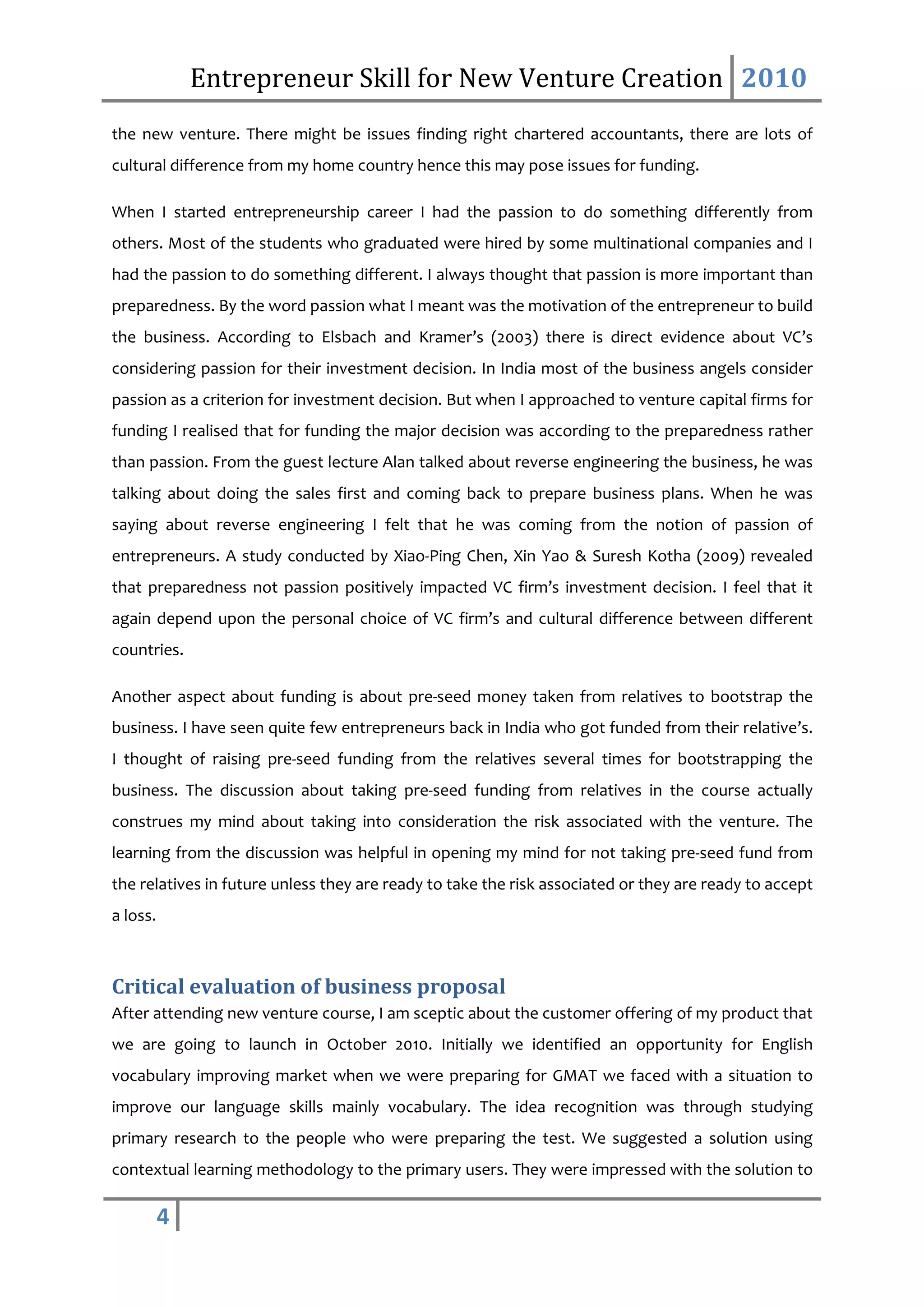 Entrepreneur Skill for New Venture Creation 2010
the new venture. There might be issues finding right chartered accountants, there are lots of
cultural difference from my home country hence this may pose issues for funding.

When I started entrepreneurship career I had the passion to do something differently from
others. Most of the students who graduated were hired by some multinational companies and I
had the passion to do something different. I always thought that passion is more important than
preparedness. By the word passion what I meant was the motivation of the entrepreneur to build
the business. According to Elsbach and Kramer’s (2003) there is direct evidence about VC’s
considering passion for their investment decision. In India most of the business angels consider
passion as a criterion for investment decision. But when I approached to venture capital firms for
funding I realised that for funding the major decision was according to the preparedness rather
than passion. From the guest lecture Alan talked about reverse engineering the business, he was
talking about doing the sales first and coming back to prepare business plans. When he was
saying about reverse engineering I felt that he was coming from the notion of passion of
entrepreneurs. A study conducted by Xiao-Ping Chen, Xin Yao & Suresh Kotha (2009) revealed
that preparedness not passion positively impacted VC firm’s investment decision. I feel that it
again depend upon the personal choice of VC firm’s and cultural difference between different
countries.

Another aspect about funding is about pre-seed money taken from relatives to bootstrap the
business. I have seen quite few entrepreneurs back in India who got funded from their relative’s.
I thought of raising pre-seed funding from the relatives several times for bootstrapping the
business. The discussion about taking pre-seed funding from relatives in the course actually
construes my mind about taking into consideration the risk associated with the venture. The
learning from the discussion was helpful in opening my mind for not taking pre-seed fund from
the relatives in future unless they are ready to take the risk associated or they are ready to accept
a loss.



Critical evaluation of business proposal
After attending new venture course, I am sceptic about the customer offering of my product that
we are going to launch in October 2010. Initially we identified an opportunity for English
vocabulary improving market when we were preparing for GMAT we faced with a situation to
improve our language skills mainly vocabulary. The idea recognition was through studying
primary research to the people who were preparing the test. We suggested a solution using
contextual learning methodology to the primary users. They were impressed with the solution to

          4
 