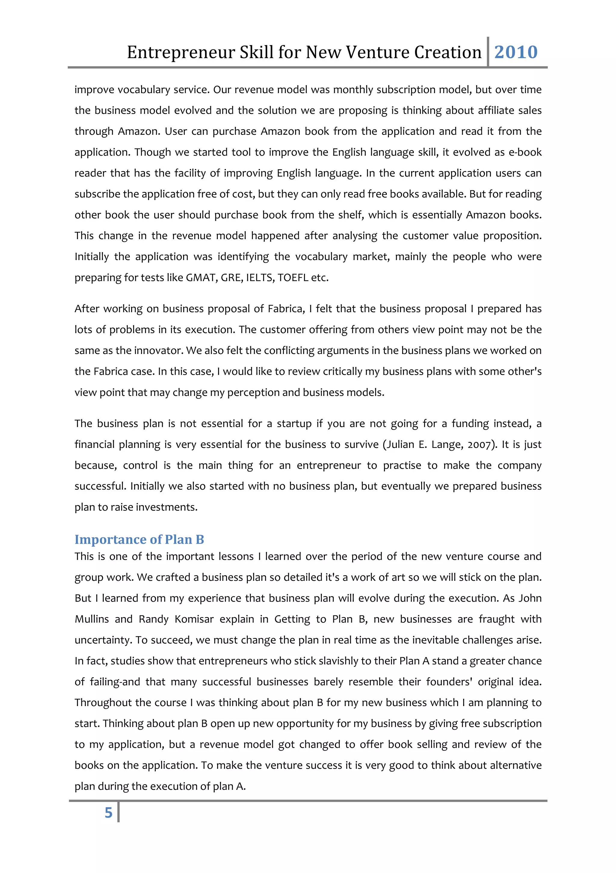 Entrepreneur Skill for New Venture Creation 2010
improve vocabulary service. Our revenue model was monthly subscription model, but over time
the business model evolved and the solution we are proposing is thinking about affiliate sales
through Amazon. User can purchase Amazon book from the application and read it from the
application. Though we started tool to improve the English language skill, it evolved as e-book
reader that has the facility of improving English language. In the current application users can
subscribe the application free of cost, but they can only read free books available. But for reading
other book the user should purchase book from the shelf, which is essentially Amazon books.
This change in the revenue model happened after analysing the customer value proposition.
Initially the application was identifying the vocabulary market, mainly the people who were
preparing for tests like GMAT, GRE, IELTS, TOEFL etc.

After working on business proposal of Fabrica, I felt that the business proposal I prepared has
lots of problems in its execution. The customer offering from others view point may not be the
same as the innovator. We also felt the conflicting arguments in the business plans we worked on
the Fabrica case. In this case, I would like to review critically my business plans with some other's
view point that may change my perception and business models.

The business plan is not essential for a startup if you are not going for a funding instead, a
financial planning is very essential for the business to survive (Julian E. Lange, 2007). It is just
because, control is the main thing for an entrepreneur to practise to make the company
successful. Initially we also started with no business plan, but eventually we prepared business
plan to raise investments.

Importance of Plan B
This is one of the important lessons I learned over the period of the new venture course and
group work. We crafted a business plan so detailed it's a work of art so we will stick on the plan.
But I learned from my experience that business plan will evolve during the execution. As John
Mullins and Randy Komisar explain in Getting to Plan B, new businesses are fraught with
uncertainty. To succeed, we must change the plan in real time as the inevitable challenges arise.
In fact, studies show that entrepreneurs who stick slavishly to their Plan A stand a greater chance
of failing-and that many successful businesses barely resemble their founders' original idea.
Throughout the course I was thinking about plan B for my new business which I am planning to
start. Thinking about plan B open up new opportunity for my business by giving free subscription
to my application, but a revenue model got changed to offer book selling and review of the
books on the application. To make the venture success it is very good to think about alternative
plan during the execution of plan A.

      5
 