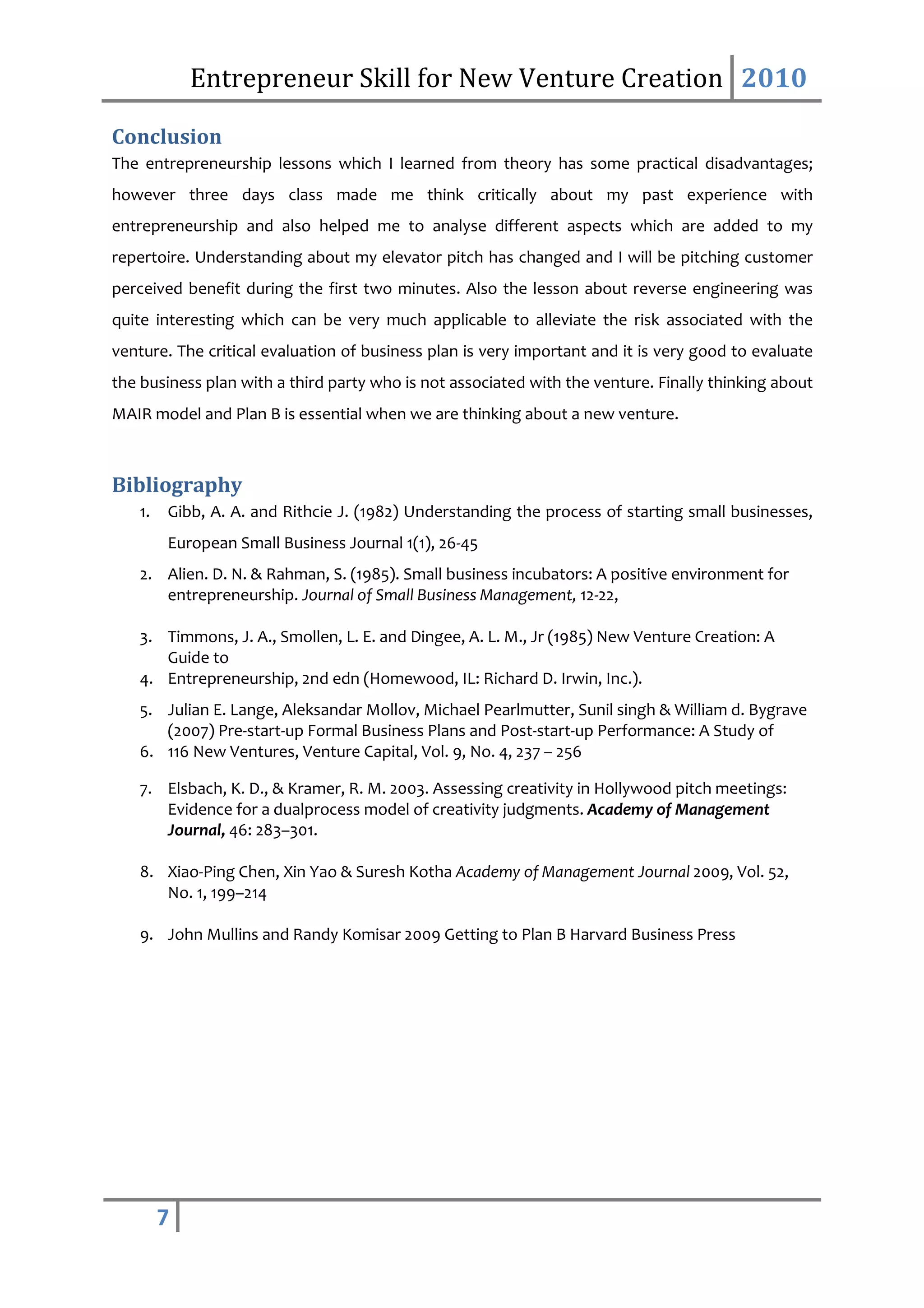 Entrepreneur Skill for New Venture Creation 2010

Conclusion
The entrepreneurship lessons which I learned from theory has some practical disadvantages;
however three days class made me think critically about my past experience with
entrepreneurship and also helped me to analyse different aspects which are added to my
repertoire. Understanding about my elevator pitch has changed and I will be pitching customer
perceived benefit during the first two minutes. Also the lesson about reverse engineering was
quite interesting which can be very much applicable to alleviate the risk associated with the
venture. The critical evaluation of business plan is very important and it is very good to evaluate
the business plan with a third party who is not associated with the venture. Finally thinking about
MAIR model and Plan B is essential when we are thinking about a new venture.



Bibliography
   1.   Gibb, A. A. and Rithcie J. (1982) Understanding the process of starting small businesses,
        European Small Business Journal 1(1), 26-45
   2. Alien. D. N. & Rahman, S. (1985). Small business incubators: A positive environment for
      entrepreneurship. Journal of Small Business Management, 12-22,

   3. Timmons, J. A., Smollen, L. E. and Dingee, A. L. M., Jr (1985) New Venture Creation: A
      Guide to
   4. Entrepreneurship, 2nd edn (Homewood, IL: Richard D. Irwin, Inc.).
   5. Julian E. Lange, Aleksandar Mollov, Michael Pearlmutter, Sunil singh & William d. Bygrave
      (2007) Pre-start-up Formal Business Plans and Post-start-up Performance: A Study of
   6. 116 New Ventures, Venture Capital, Vol. 9, No. 4, 237 – 256

   7. Elsbach, K. D., & Kramer, R. M. 2003. Assessing creativity in Hollywood pitch meetings:
      Evidence for a dualprocess model of creativity judgments. Academy of Management
      Journal, 46: 283–301.

   8. Xiao-Ping Chen, Xin Yao & Suresh Kotha Academy of Management Journal 2009, Vol. 52,
      No. 1, 199–214

   9. John Mullins and Randy Komisar 2009 Getting to Plan B Harvard Business Press




        7
 