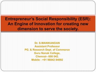 Entrepreneur’s Social Responsibility (ESR):
An Engine of Innovation for creating new
dimension to serve the society.

Dr. S.MANIKANDAN
Assistant Professor
PG. & Research Dept. of Commerce
Guru Nanak College,
Chennai– 600 042.
Mobile : +91 98842 84092

 