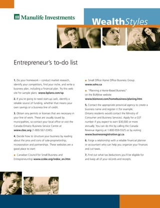 WealthStyles



Entrepreneur’s to-do list

1. Do your homework – conduct market research,                Small Office Home Office Business Group
identify your competitors, find your niche, and write a     www.soho.ca
business plan, including a financial plan. Try this web
                                                              “Planning a Home-Based Business”
site for sample plans: www.bplans.com/sp.
                                                            on the BizMove website
2. If you’re going to need start-up cash, identify a        www.bizmove.com/homebusiness/planing.htm
reliable source of funding, whether that means your
                                                            5. Contact the appropriate provincial agency to create a
own savings or a business line of credit.
                                                            business name and register it (for example,
3. Obtain any permits or licenses that are necessary in     Ontario residents would contact the Ministry of
your line of work. These are usually issued by              Consumer and Business Services). Apply for a GST
municipalities, so contact your local office or visit the   number if you expect to earn $30,000 or more
Canada-Ontario Business Service Centre at                   annually. You can do this by calling the Canada
www.cbsc.org (1-800-567-2345).                              Revenue Agency at 1-800-959-5525 or by visiting
                                                            www.businessregistration.gc.ca.
4. Decide how to structure your business by reading
about the pros and cons of sole-proprietorship,             6. Forge a relationship with a reliable financial planner
incorporation and partnerships. These websites are a        or accountant who can help you organize your finances
good place to start:                                        and cut taxes.

   Canadian Council for Small Business and                  7. Find out what tax deductions you’ll be eligible for
Entrepreneurship www.ccsbe.org/index_en.htm                 and keep all of your records and receipts.
 