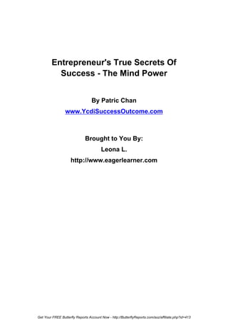 Entrepreneur's True Secrets Of
           Success - The Mind Power


                                  By Patric Chan
                 www.YcdiSuccessOutcome.com



                              Brought to You By:
                                        Leona L.
                     http://www.eagerlearner.com




Get Your FREE Butterfly Reports Account Now - http://ButterflyReports.com/axz/affiliate.php?id=413
 