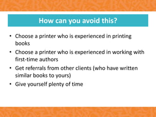 • Choose a printer who is experienced in printing
books
• Choose a printer who is experienced in working with
first-time authors
• Get referrals from other clients (who have written
similar books to yours)
• Give yourself plenty of time
How can you avoid this?
 