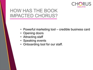 HOW HAS THE BOOK
IMPACTED CHORUS?
• Powerful marketing tool – credible business card
• Opening doors
• Attracting staff
• Speaking events
• Onboarding tool for our staff.
 