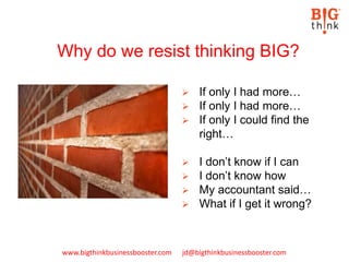 www.bigthinkbusinessbooster.com jd@bigthinkbusinessbooster.com
 If only I had more…
 If only I had more…
 If only I could find the
right…
 I don’t know if I can
 I don’t know how
 My accountant said…
 What if I get it wrong?
Why do we resist thinking BIG?
 