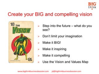 www.bigthinkbusinessbooster.com jd@bigthinkbusinessbooster.com
Create your BIG and compelling vision
 Step into the future – what do you
see?
 Don’t limit your imagination
 Make it BIG!
 Make it inspiring
 Make it compelling
 Use the Vision and Values Map
 