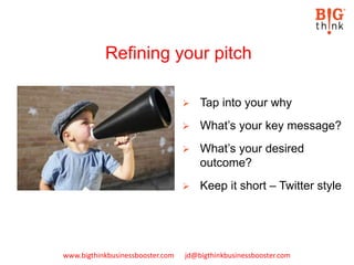 www.bigthinkbusinessbooster.com jd@bigthinkbusinessbooster.com
Refining your pitch
 Tap into your why
 What’s your key message?
 What’s your desired
outcome?
 Keep it short – Twitter style
 