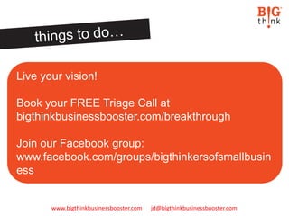 www.bigthinkbusinessbooster.com jd@bigthinkbusinessbooster.com
Live your vision!
Book your FREE Triage Call at
bigthinkbusinessbooster.com/breakthrough
Join our Facebook group:
www.facebook.com/groups/bigthinkersofsmallbusin
ess
 