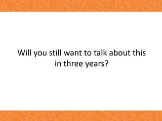 Will you still want to talk about this
in three years?
 