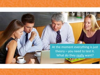 At the moment everything is just
theory – you need to test it.
What do they really want?
 