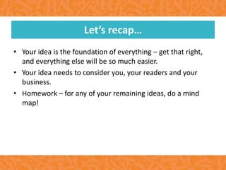 • Your idea is the foundation of everything – get that right,
and everything else will be so much easier.
• Your idea needs to consider you, your readers and your
business.
• Homework – for any of your remaining ideas, do a mind
map!
Let’s recap…
 