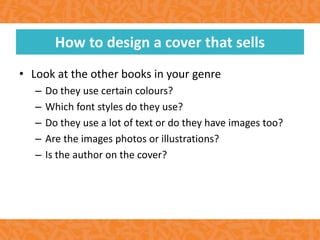 • Look at the other books in your genre
– Do they use certain colours?
– Which font styles do they use?
– Do they use a lot of text or do they have images too?
– Are the images photos or illustrations?
– Is the author on the cover?
How to design a cover that sells
 