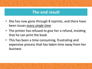 • She has now gone through 8 reprints, and there have
been issues every single time
• The printer has refused to give her a refund, insisting
that he can print the book
• This has been a time consuming, frustrating and
expensive process that has taken time away from her
business
The end result
 
