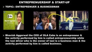 ENTREPRENUERSHIP & START-UP
 TOPIC:- ENTREPRENUER & BUSINESSMAN
 Bhavish Aggarwal the CEO of OLA Cabs is an entrepreneur &
the activity performed by him is called entrepreneurship while
the taxi driver who is the owner of taxi is a business man & the
activity performed by him is called business.
 