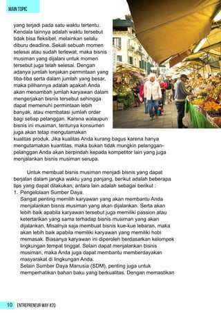 Entrepreneur Way #2010
main topic
yang terjadi pada satu waktu tertentu.
Kendala lainnya adalah waktu tersebut
tidak bisa fleksibel, melainkan selalu
diburu deadline. Sekali sebuah momen
selesai atau sudah terlewat, maka bisnis
musiman yang dijalani untuk momen
tersebut juga telah selesai. Dengan
adanya jumlah lonjakan permintaan yang
tiba-tiba serta dalam jumlah yang besar,
maka pilihannya adalah apakah Anda
akan menambah jumlah karyawan dalam
mengerjakan bisnis tersebut sehingga
dapat memenuhi permintaan lebih
banyak, atau membatasi jumlah order
bagi setiap pelanggan. Karena walaupun
bisnis ini musiman, tentunya konsumen
juga akan tetap mengutamakan
kualitas produk. Jika kualitas Anda kurang bagus karena hanya
mengutamakan kuantitas, maka bukan tidak mungkin pelanggan-
pelanggan Anda akan berpindah kepada kompetitor lain yang juga
menjalankan bisnis musiman serupa.
	 Untuk membuat bisnis musiman menjadi bisnis yang dapat
berjalan dalam jangka waktu yang panjang, berikut adalah beberapa
tips yang dapat dilakukan, antara lain adalah sebagai berikut :
1.	 Pengelolaan Sumber Daya.
Sangat penting memilih karyawan yang akan membantu Anda
menjalankan bisnis musiman yang akan dijalankan. Serta akan
lebih baik apabila karyawan tersebut juga memiliki passion atau
ketertarikan yang sama terhadap bisnis musiman yang akan
dijalankan. Misalnya saja membuat bisnis kue-kue lebaran, maka
akan lebih baik apabila memiliki karyawan yang memiliki hobi
memasak. Biasanya karyawan ini diperoleh berdasarkan kelompok
lingkungan tempat tinggal. Selain dapat menjalankan bisnis
musiman, maka Anda juga dapat membantu memberdayakan
masyarakat di lingkungan Anda.
Selain Sumber Daya Manusia (SDM), penting juga untuk
memperhatikan bahan baku yang berkualitas. Dengan memastikan
 