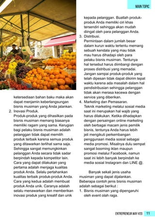 Entrepreneur Way #20 11
ketersediaan bahan baku maka akan
dapat menjamin keberlangsungan
bisnis musiman yang Anda jalankan.
2.	 Inovasi Produk.
Produk-produk yang dihasilkan pada
bisnis musiman memang biasanya
memiliki ragam yang sama. Kerugian
bagi pelaku bisnis musiman adalah
pelanggan tidak dapat memilih
produk terbaik karena semua produk
yang ditawarkan terlihat sama saja.
Sehingga sangat memungkinkan
pelanggan Anda secara tidak sadar
berpindah kepada kompetitor lain.
Cara yang dapat dilakukan yang
pertama adalah menjaga kualitas
produk Anda. Selalu pertahankan
kualitas terbaik produk-produk Anda.
Cara yang kedua adalah membuat
produk Anda unik. Caranya adalah
selalu menawarkan dan memberikan
inovasi produk yang kreatif dan unik
kepada pelanggan. Buatlah produk-
produk Anda memiliki ciri khas
tersendiri sehingga akan mudah
diingat oleh para pelanggan Anda.
3.	 Distribusi.
Permintaan dalam jumlah besar
dalam kurun waktu tertentu memang
sebuah kendala yang mau tidak
mau harus dihadapi oleh para
pelaku bisnis musiman. Tentunya
hal tersebut harus diimbangi dengan
proses distribusi yang memadai.
Jangan sampai produk-produk yang
telah dipesan tidak dapat dikirim tepat
waktu karena ada masalah dalam hal
pendistribusian sehingga pelanggan
tidak akan merasa kecewa dengan
service yang diberikan.
4.	 Marketing dan Pemasaran.
Teknik marketing melalui sosial media
saat ini merupakan hal wajib yang
harus dilakukan. Ketika dihadapkan
dengan persaingan online marketing
oleh berbagai macam jenis pemilik
bisnis, tentunya Anda harus lebih
jeli mengikuti perkembangan
penggunaan media sosial sebagai
media promosi. Misalnya dulu sempat
sangat booming iklan maupun
promosi melalui Facebook, namun
saat ini lebih banyak berpindah ke
media sosial Instagram dan LINE @.
	 Banyak sekali jenis usaha
musiman yang dapat dijalankan.
Beberapa contoh jenis bisnis musiman
adalah sebagai berikut :
1.	 Bisnis musiman yang dipengaruhi
oleh event olah raga.
main topic
 