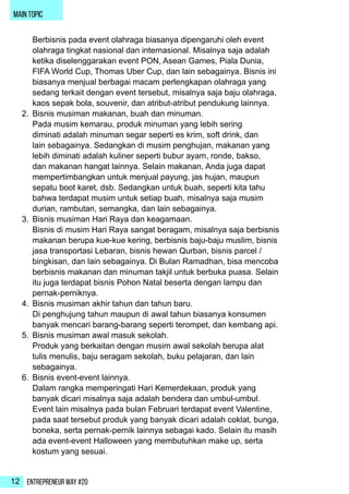 Entrepreneur Way #2012
main topic
Berbisnis pada event olahraga biasanya dipengaruhi oleh event
olahraga tingkat nasional dan internasional. Misalnya saja adalah
ketika diselenggarakan event PON, Asean Games, Piala Dunia,
FIFA World Cup, Thomas Uber Cup, dan lain sebagainya. Bisnis ini
biasanya menjual berbagai macam perlengkapan olahraga yang
sedang terkait dengan event tersebut, misalnya saja baju olahraga,
kaos sepak bola, souvenir, dan atribut-atribut pendukung lainnya.
2.	 Bisnis musiman makanan, buah dan minuman.
Pada musim kemarau, produk minuman yang lebih sering
diminati adalah minuman segar seperti es krim, soft drink, dan
lain sebagainya. Sedangkan di musim penghujan, makanan yang
lebih diminati adalah kuliner seperti bubur ayam, ronde, bakso,
dan makanan hangat lainnya. Selain makanan, Anda juga dapat
mempertimbangkan untuk menjual payung, jas hujan, maupun
sepatu boot karet, dsb. Sedangkan untuk buah, seperti kita tahu
bahwa terdapat musim untuk setiap buah, misalnya saja musim
durian, rambutan, semangka, dan lain sebagainya.
3.	 Bisnis musiman Hari Raya dan keagamaan.
Bisnis di musim Hari Raya sangat beragam, misalnya saja berbisnis
makanan berupa kue-kue kering, berbisnis baju-baju muslim, bisnis
jasa transportasi Lebaran, bisnis hewan Qurban, bisnis parcel /
bingkisan, dan lain sebagainya. Di Bulan Ramadhan, bisa mencoba
berbisnis makanan dan minuman takjil untuk berbuka puasa. Selain
itu juga terdapat bisnis Pohon Natal beserta dengan lampu dan
pernak-perniknya.
4.	 Bisnis musiman akhir tahun dan tahun baru.
Di penghujung tahun maupun di awal tahun biasanya konsumen
banyak mencari barang-barang seperti terompet, dan kembang api.
5.	 Bisnis musiman awal masuk sekolah.
Produk yang berkaitan dengan musim awal sekolah berupa alat
tulis menulis, baju seragam sekolah, buku pelajaran, dan lain
sebagainya.
6.	 Bisnis event-event lainnya.
Dalam rangka memperingati Hari Kemerdekaan, produk yang
banyak dicari misalnya saja adalah bendera dan umbul-umbul.
Event lain misalnya pada bulan Februari terdapat event Valentine,
pada saat tersebut produk yang banyak dicari adalah coklat, bunga,
boneka, serta pernak-pernik lainnya sebagai kado. Selain itu masih
ada event-event Halloween yang membutuhkan make up, serta
kostum yang sesuai.
 