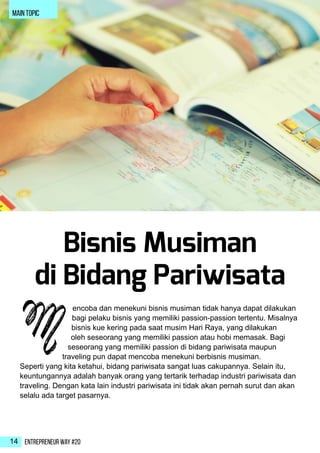 Entrepreneur Way #2014
Bisnis Musiman
di Bidang Pariwisata
encoba dan menekuni bisnis musiman tidak hanya dapat dilakukan
bagi pelaku bisnis yang memiliki passion-passion tertentu. Misalnya
bisnis kue kering pada saat musim Hari Raya, yang dilakukan
oleh seseorang yang memiliki passion atau hobi memasak. Bagi
seseorang yang memiliki passion di bidang pariwisata maupun
traveling pun dapat mencoba menekuni berbisnis musiman.
Seperti yang kita ketahui, bidang pariwisata sangat luas cakupannya. Selain itu,
keuntungannya adalah banyak orang yang tertarik terhadap industri pariwisata dan
traveling. Dengan kata lain industri pariwisata ini tidak akan pernah surut dan akan
selalu ada target pasarnya.
M
main topic
 