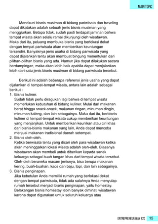 Entrepreneur Way #20 15
main topic
	 Menekuni bisnis musiman di bidang pariwisata dan traveling
dapat dikatakan adalah sebuah jenis bisnis musiman yang
menggiurkan. Betapa tidak, sudah pasti terdapat jaminan bahwa
tempat wisata akan selalu ramai dikunjungi oleh wisatawan.
Maka dari itu, peluang membuka bisnis yang berlokasi dekat
dengan tempat pariwisata akan memberikan keuntungan
tersendiri. Banyaknya jenis usaha di bidang pariwisata yang
dapat dijalankan tentu akan membuat bingung menentukan dari
pilihan-pilihan bisnis yang ada. Namun jika dapat dilakukan secara
berdampingan, maka akan lebih baik apabila dapat menjalankan
lebih dari satu jenis bisnis musiman di bidang pariwisata tersebut.
	 Berikut ini adalah beberapa referensi jenis usaha yang dapat
dijalankan di tempat-tempat wisata, antara lain adalah sebagai
berikut :
1.	 Bisnis kuliner.
Sudah tidak perlu diragukan lagi bahwa di tempat wisata
memerlukan kebutuhan di bidang kuliner. Mulai dari makanan
berat hingga snack-snack, makanan ringan, minuman dingin,
minuman kaleng, dan lain sebagainya. Maka dari itu, berbisnis
kuliner di tempat-tempat wisata cukup memberikan keuntungan
yang menjanjikan. Untuk memberikan keunikan atau ciri khas
dari bisnis-bisnis makanan yang lain, Anda dapat mencoba
menjual makanan tradisional daerah setempat.
2.	 Bisnis oleh-oleh.
Ketika berwisata tentu yang dicari oleh para wisatawan ketika
akan meninggalkan lokasi wisata adalah oleh-oleh. Biasanya
wisatawan akan membeli untuk diberikan kepada sanak
keluarga sebagai buah tangan khas dari tempat wisata tersebut.
Oleh-oleh beraneka macam jenisnya, bisa berupa makanan
kering, buah-buahan, kaos dan baju, topi, dan lain sebagainya.
3.	 Bisnis penginapan.
Jika kebetulan Anda memiliki rumah yang berlokasi dekat
dengan tempat pariwisata, tidak ada salahnya Anda menyulap
rumah tersebut menjadi bisnis penginapan, yaitu homestay.
Belakangan bisnis homestay lebih banyak diminati wisatawan
karena dapat digunakan untuk seluruh keluarga atau
 