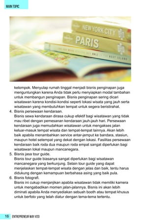 Entrepreneur Way #2016
main topic
kelompok. Menyulap rumah tinggal menjadi bisnis penginapan juga
menguntungkan karena Anda tidak perlu menyiapkan modal tambahan
untuk membangun penginapan. Bisnis penginapan sering dicari
wisatawan karena kondisi-kondisi seperti lokasi wisata yang jauh serta
wisatawan yang membutuhkan tempat untuk segera beristirahat.
4.	 Bisnis persewaan kendaraan.
Bisnis sewa kendaraan dirasa cukup efektif bagi wisatawan yang tidak
mau ribet dengan pemesanan kendaraan jauh-jauh hari. Persewaan
kendaraan juga memudahkan wisatawan untuk mengakses jalan
keluar-masuk tempat wisata dan tempat-tempat lainnya. Akan lebih
baik apabila menambahkan service antar-jemput ke bandara, stasiun,
maupun hotel setempat yang dekat dengan lokasi. Fasilitas persewaan
kendaraan baik roda dua maupun roda empat sangat diperlukan bagi
wisatawan lokal maupun mancanegara.
5.	 Bisnis jasa tour guide.
Bisnis tour guide biasanya sangat diperlukan bagi wisatawan
mancanegara yang berkunjung. Selain tour guide yang dapat
menjelaskan tempat-tempat wisata dengan jelas dan baik, tentu harus
didukung dengan kemampuan berbahasa asing yang baik pula.
6.	 Bisnis fotografi.
Bisnis ini cukup menjanjikan apabila wisatawan tidak memiliki kamera
untuk mengabadikan momen jalan-jalannya. Bisnis ini akan lebih
diminati apabila Anda menyediakan sebuah booth atau tempat khusus
untuk berfoto yang telah diatur dengan tema-tema tertentu.
 