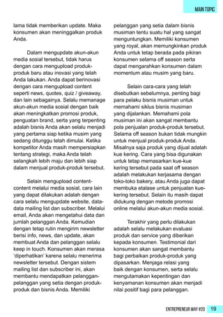 Entrepreneur Way #20 19
main topic
lama tidak memberikan update. Maka
konsumen akan meninggalkan produk
Anda.
	 Dalam mengupdate akun-akun
media sosial tersebut, tidak harus
dengan cara mengupload produk-
produk baru atau inovasi yang telah
Anda lakukan. Anda dapat berinovasi
dengan cara mengupload content
seperti news, quotes, quiz / giveaway,
dan lain sebagainya. Selalu memanage
akun-akun media sosial dengan baik
akan meningkatkan promosi produk,
penguatan brand, serta yang terpenting
adalah bisnis Anda akan selalu menjadi
yang pertama siap ketika musim yang
sedang ditunggu telah dimulai. Ketika
kompetitor Anda masih mempersiapkan
tentang strategi, maka Anda telah
selangkah lebih maju dan lebih siap
dalam menjual produk-produk tersebut.
	 Selain mengupload content-
content melalui media sosial, cara lain
yang dapat dilakukan adalah dengan
cara selalu mengupdate website, data-
data mailing list dan subscriber. Melalui
email, Anda akan mengetahui data dan
jumlah pelanggan Anda. Kemudian
dengan tetap rutin mengirim newsletter
berisi info, news, dan update, akan
membuat Anda dan pelanggan selalu
keep in touch. Konsumen akan merasa
‘diperhatikan’ karena selalu menerima
newsletter tersebut. Dengan sistem
mailing list dan subscriber ini, akan
membantu mendapatkan pelanggan-
pelanggan yang setia dengan produk-
produk dan bisnis Anda. Memiliki
pelanggan yang setia dalam bisnis
musiman tentu suatu hal yang sangat
menguntungkan. Memiliki konsumen
yang royal, akan memungkinkan produk
Anda untuk tetap berada pada pikiran
konsumen selama off season serta
dapat mengarahkan konsumen dalam
momentum atau musim yang baru.
	 Selain cara-cara yang telah
disebutkan sebelumnya, penting bagi
para pelaku bisnis musiman untuk
memahami siklus bisnis musiman
yang dijalankan. Memahami pola
musiman ini akan sangat membantu
pola penjualan produk-produk tersebut.
Selama off season bukan tidak mungkin
untuk menjual produk-produk Anda.
Misalnya saja produk yang dijual adalah
kue kering. Cara yang bisa digunakan
untuk tetap memasarkan kue-kue
kering tersebut pada saat off season
adalah melakukan kerjasama dengan
toko-toko bakery, atau Anda juga dapat
membuka etalase untuk penjualan kue-
kering tersebut. Selain itu masih dapat
didukung dengan metode promosi
online melalui akun-akun media sosial.
	 Terakhir yang perlu dilakukan
adalah selalu melakukan evaluasi
produk dan service yang diberikan
kepada konsumen. Testimonial dari
konsumen akan sangat membantu
bagi perbaikan produk-produk yang
dipasarkan. Menjaga relasi yang
baik dengan konsumen, serta selalu
mengutamakan kepentingan dan
kenyamanan konsumen akan menjadi
nilai positif bagi para pelanggan.
 