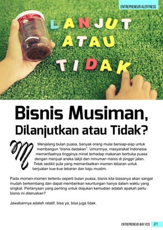 Entrepreneur Way #20 21
ENTREPRENEUR ALERTNESS
Menjelang bulan puasa, banyak orang mulai bersiap-siap untuk
membangun “bisnis dadakan”. Umumnya, masyarakat Indonesia
memanfaatnya tingginya minat terhadap makanan berbuka puasa
dengan menjual aneka takjil dan minuman manis di pinggir jalan.
Tidak sedikit pula yang memanfaatkan momen lebaran untuk
berjualan kue-kue lebaran dan baju muslim.
Pada momen-momen tertentu seperti bulan puasa, bisnis kita biasanya akan sangat
mudah berkembang dan dapat memberikan keuntungan hanya dalam waktu yang
singkat. Pertanyaan yang penting untuk diajukan kemudian adalah apakah perlu
bisnis ini diteruskan?
Jawabannya adalah relatif, bisa ya, bisa juga tidak.
M
Bisnis Musiman,
Dilanjutkan atau Tidak?
 
