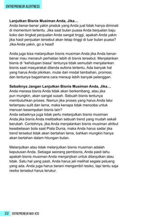 Entrepreneur Way #2022
ENTREPRENEUR ALERTNESS
Lanjutkan Bisnis Musiman Anda, Jika…
Anda benar-benar yakin produk yang Anda jual tidak hanya diminati
di momentum tertentu. Jika saat bulan puasa Anda berjualan baju
koko dan tingkat penjualan Anda sangat tinggi, apakah Anda yakin
jika hasil penjualan tersebut akan tetap tinggi di luar bulan puasa?
Jika Anda yakin, go a head!
Anda juga bisa melanjutkan bisnis musiman Anda jika Anda benar-
benar mau menaruh perhatian lebih di bisnis tersebut. Menjalankan
bisnis di “kehidupan biasa” tentunya tidak semudah menjalankan
bisnis saat masyarakat dilanda euforia tertentu. Ada banyak hal
yang harus Anda pikirkan, mulai dari modal tambahan, promosi,
dan tentunya bagaimana cara meraup lebih banyak pelanggan.
Sebaiknya Jangan Lanjutkan Bisnis Musiman Anda, Jika…
Anda merasa bisnis Anda tidak akan berkembang, atau jika
pun mungkin, akan sangat susah. Sebuah bisnis tentunya
membutuhkan proses. Namun jika proses yang harus Anda lalui
terlampau sulit dan lama, maka kenapa tidak mencoba untuk
mencari kesempatan bisnis lain?
Anda sebaiknya juga tidak perlu melanjutkan bisnis musiman
Anda jika bisnis Anda melibatkan sebuah trend yang mudah sekali
berubah. Contohnya, jika Anda menjalankan bisnis musiman atribut
kesebelasan bola saat Piala Dunia, maka Anda harus sadar jika
trend tersebut tidak akan bertahan lama, bahkan mungkin hanya
akan bertahan dalam hitungan bulan.
Melanjutkan atau tidak melanjutkan bisnis musiman adalah
keputusan Anda. Sebagai seorang pembisnis, Anda pasti tahu
apakah bisnis musiman Anda menjanjikan untuk dilanjutkan atau
tidak. Satu hal yang pasti, Anda harus jeli melihat segala peluang
yang ada. Anda juga harus berani mengambil resiko, tapi tentu saja
resiko tersebut harus terukur.
 