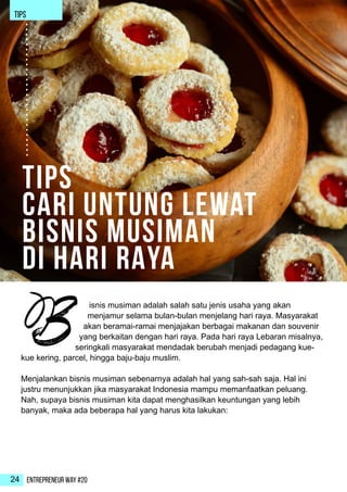 Entrepreneur Way #2024
isnis musiman adalah salah satu jenis usaha yang akan
menjamur selama bulan-bulan menjelang hari raya. Masyarakat
akan beramai-ramai menjajakan berbagai makanan dan souvenir
yang berkaitan dengan hari raya. Pada hari raya Lebaran misalnya,
seringkali masyarakat mendadak berubah menjadi pedagang kue-
kue kering, parcel, hingga baju-baju muslim.
Menjalankan bisnis musiman sebenarnya adalah hal yang sah-sah saja. Hal ini
justru menunjukkan jika masyarakat Indonesia mampu memanfaatkan peluang.
Nah, supaya bisnis musiman kita dapat menghasilkan keuntungan yang lebih
banyak, maka ada beberapa hal yang harus kita lakukan:
B
Tips
Cari Untung Lewat
Bisnis Musiman
di HARI RAYA
TIPS
 
