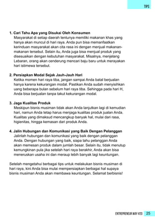 Entrepreneur Way #20 25
TIPS
1. Cari Tahu Apa yang Disukai Oleh Konsumen
Masyarakat di setiap daerah tentunya memiliki makanan khas yang
hanya akan muncul di hari raya. Anda pun bisa memanfaatkan
kerinduan masyarakat akan cita rasa ini dengan menjual makanan-
makanan tersebut. Selain itu, Anda juga bisa menjual produk yang
disesuaikan dengan kebutuhan masyarakat. Misalnya, menjelang
Lebaran, orang akan cenderung mencari baju baru untuk merayakan
hari istimewa tersebut.
2. Persiapkan Modal Sejak Jauh-Jauh Hari
Ketika momen hari raya tiba, jangan sampai Anda batal berjualan
hanya karena kekurangan modal. Pastikan Anda sudah menyisihkan
uang beberapa bulan sebelum hari raya tiba. Sehingga pada hari H,
Anda bisa berjualan tanpa takut kekurangan modal.
3. Jaga Kualitas Produk
Meskipun bisnis musiman tidak akan Anda lanjutkan lagi di kemudian
hari, namun Anda tetap harus menjaga kualitas produk jualan Anda.
Kualitas yang dimaksud mencangkup banyak hal, mulai dari rasa,
higienitas, hingga kemasan dari produk Anda.
4. Jalin Hubungan dan Komunikasi yang Baik Dengan Pelanggan
Jalinlah hubungan dan komunikasi yang baik dengan pelanggan
Anda. Dengan hubungan yang baik, siapa tahu pelanggan Anda
akan memesan produk dalam jumlah besar. Selain itu, tidak menutup
kemungkinan pula jika setelah hari raya berakhir, Anda akan bisa
meneruskan usaha ini dan meraup lebih banyak lagi keuntungan.
Setelah mengetahui berbagai tips untuk melakukan bisnis musiman di
hari raya, kini Anda bisa mulai mempersiapkan berbagai hal supaya
bisnis musiman Anda akan membawa keuntungan. Selamat berbisnis!
 