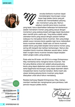 Entrepreneur Way #204
ENTREPRENEURWAY
encoba berbisnis musiman dapat
mendatangkan keuntungan cukup
besar bagi pelaku bisnis yang jeli
melihat dan memanfaatkan peluang
dan momentum yang ada. Namun
sebelum memilih jenis bisnis musiman
yang tepat, harus diperhatikan beberapa hal diantaranya
adalah memahami momen yang paling sesuai dengan
momentum yang sedang terjadi sehingga dapat diputuskan
akan memilih jenis usaha apa. Yang kedua adalah selalu
utamakan bisnis yang sesuai dengan passion bahkan
walaupun itu merupakan bisnis musiman. Dan yang ketiga
adalah susun rencana bisnis apabila ingin terus melanjutkan
bisnis musiman tersebut. Salah satu ciri bisnis musiman
adalah bisnis yang tidak berjalan lama karena momen yang
sering silih berganti dan bahkan berbarengan. Namun jika
menjalani bisnis musiman dilakukan secara tekun, bukan
tidak mungkin bisnis musiman tersebut dapat berjalan
dalam jangka waktu yang panjang.
Pada edisi ke-20 bulan Juli 2016 ini e-magz Entrepreneur
Way membahas tema mengenai bisnis musiman. Hal-
hal yang dibahas antara lain adalah peluang-peluang
bisnis yang dapat dijalankan pada musim-musim tertentu
serta bagaimana keuntungan yang dapat diperoleh dalam
menjalankan bisnis musiman tersebut. Serta masih ada
ulasan tentang peluang bisnis musiman yang dapat
dilanjutkan untuk tahun-tahun mendatang.
Redaksi berharap Majalah Entrepreneur Way, mampu
memberi manfaat dan menginspirasi para pembaca, baik
pemula maupun pelaku bisnis.
Salam Entrepreneur !
Reny Pebriasari
Editor-in-Chief
EDITOR’s NOTE
M
 