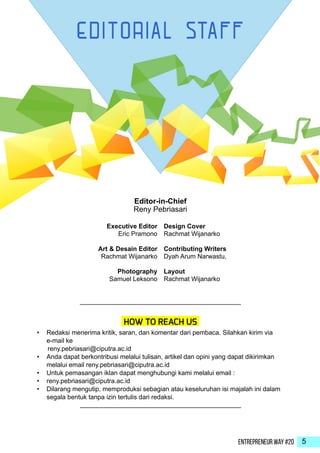 Entrepreneur Way #20 5
Executive Editor
Eric Pramono
Art & Desain Editor
Rachmat Wijanarko
Photography
Samuel Leksono
•	 Redaksi menerima kritik, saran, dan komentar dari pembaca. Silahkan kirim via
e-mail ke
reny.pebriasari@ciputra.ac.id
•	 Anda dapat berkontribusi melalui tulisan, artikel dan opini yang dapat dikirimkan
melalui email reny.pebriasari@ciputra.ac.id
•	 Untuk pemasangan iklan dapat menghubungi kami melalui email :
•	 reny.pebriasari@ciputra.ac.id
•	 Dilarang mengutip, memproduksi sebagian atau keseluruhan isi majalah ini dalam
segala bentuk tanpa izin tertulis dari redaksi.
HOW TO REACH US
Design Cover
Rachmat Wijanarko
Contributing Writers
Dyah Arum Narwastu,
Layout
Rachmat Wijanarko
Editor-in-Chief
Reny Pebriasari
 