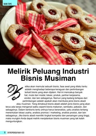 Entrepreneur Way #208
main topic
etika akan memulai sebuah bisnis, fase awal yang dilalui tentu
adalah menghadapi beberapa keraguan dan pertimbangan
terkait bisnis yang akan dijalani. Hal ini mencakup banyak
hal, mulai dari modal, lokasi, produk, partner kerjasama,
vendor, dan lain sebagainya. Namun yang kadang terlepas dari
pertimbangan adalah apakah akan membuka jenis bisnis abadi
atau musiman. Yang dimaksud bisnis abadi adalah jenis bisnis yang akan
terus ada tanpa mengenal waktu seperti bisnis makanan, sembako, pakaian, dan
sebagainya. Dalam berbisnis tentu artinya harus beranalisis, yaitu analisis tentang
menentukan lokasi usaha, analisis promosi / marketing, analisis produk, dan lain
sebagainya. Jika bisnis abadi memiliki tingkat kompetisi dan persaingan yang tinggi,
maka mungkin Anda dapat melirik menjalankan bisnis musiman yang tak kalah
menguntungkan.
K
Melirik Peluang Industri
Bisnis Musiman
 