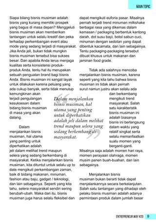 Entrepreneur Way #20 9
main topic
Siapa bilang bisnis musiman adalah
bisnis yang kurang memiliki prospek
yang bagus di masa depan? Menggeluti
bisnis musiman akan memberikan
tantangan untuk selalu kreatif dan peka
terhadap perkembangan event atau
mode yang sedang terjadi di masyarakat.
Jika Anda jeli, bukan tidak mungkin
bisnis musiman tersebut bisa sukses
besar. Dan apabila Anda terus menjaga
kualitas serta konsistensi produk-
produk Anda, tentu hal itu merupakan
sebuah penguatan brand bagi bisnis
Anda. Bisnis musiman ini sangat layak
untuk dilakukan karena peluang yang
ada cukup banyak, serta tidak menutup
kemungkinan akan
terjadi pengulangan
kesuksesan dalam
bidang bisnis musiman
di masa yang akan
datang.
	Dalam
menjalankan bisnis
musiman, hal utama
yang penting untuk
diperhatikan adalah
jeli dalam melihat trend maupun
selera yang sedang berkembang di
masyarakat. Ketika menjalankan bisnis
musiman, kita dituntut untuk selalu up to
date mengikuti perkembangan zaman,
baik di bidang makanan, minuman,
fashion atau baju, gadget / teknologi,
dan lain sebagainya. Seperti yang kita
tahu, selera masyarakat sendiri sering
berubah-ubah. Maka dari itu, bisnis
musiman juga harus selalu fleksibel dan
dapat mengikuti euforia pasar. Misalnya
pernah terjadi trend minuman milkshake
berbagai rasa yang dikemas dalam
kemasan / packaging berbentuk kantong
darah, dot susu bayi, botol sabun cuci,
minuman dengan sedotan yang dapat
dibentuk kacamata, dan lain sebagainya.
Tentu packaging-packaging tersebut
dibuat khusus untuk makanan dan
jaminan food grade.
	 Tidak ada salahnya mencoba
menjalankan bisnis musiman, karena
seperti yang kita tahu bahwa bisnis
musiman ini tidak akan pernah
surut namun justru akan selalu ada
dan berkembang
mengikuti trend
masyarakat. Salah
satu karakteristik
bisnis musiman ini
adalah biasanya
bisnis ini berlangsung
dalam waktu yang
relatif singkat serta
selalu memanfaatkan
suatu momen yang
berganti-ganti.
Misalnya saja adalah momen hari raya,
momen perayaan olahraga, momen
musim panen buah-buahan, dan lain
sebagainya.
	 Menjalankan bisnis
musiman bukan berarti tidak dapat
menjalankannya secara berkelanjutan.
Salah satu tantangan yang dihadapi oleh
pelaku bisnis musiman adalah adanya
permintaan produk dalam jumlah besar
“ “Dalam menjalankan
bisnis musiman, hal
utama yang penting
untuk diperhatikan
adalah jeli dalam melihat
trend maupun selera yang
sedang berkembang di
masyarakat.
 