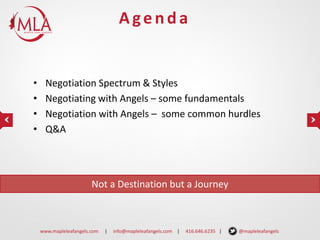 Agenda

•
•
•
•

Negotiation Spectrum & Styles
Negotiating with Angels – some fundamentals
Negotiation with Angels – some common hurdles
Q&A

Not a Destination but a Journey

www.mapleleafangels.com

|

info@mapleleafangels.com |

416.646.6235 |

@mapleleafangels

 
