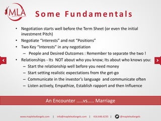 Some Fundamentals
• Negotiation starts well before the Term Sheet (or even the initial
investment Pitch)
• Negotiate “Interests” and not “Positions”
• Two Key “Interests” in any negotiation
– People and Desired Outcomes : Remember to separate the two !
• Relationships - Its NOT about who you know; Its about who knows you:
– Start the relationship well before you need money
– Start setting realistic expectations from the get-go
– Communicate in the investor’s language and communicate often
– Listen actively, Empathize, Establish rapport and then Influence

An Encounter .....vs..... Marriage
www.mapleleafangels.com

|

info@mapleleafangels.com |

416.646.6235 |

@mapleleafangels

 