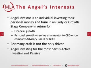 T h e A n g e l ’s I n t e r e s t s
• Angel Investor is an individual investing their
personal money and time in an Early or Growth
Stage Company in return for
– Financial growth
– Personal growth – serving as a mentor to CEO or on
company Advisory Board or BOD

• For many cash is not the only driver
• Angel Investing for the most part is Active
Investing not Passive

www.mapleleafangels.com

|

info@mapleleafangels.com |

416.646.6235 |

@mapleleafangels

 