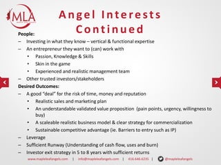 Angel Interests
Continued

People:
– Investing in what they know – vertical & functional expertise
– An entrepreneur they want to (can) work with
• Passion, Knowledge & Skills
• Skin in the game
• Experienced and realistic management team
– Other trusted investors/stakeholders
Desired Outcomes:
– A good “deal” for the risk of time, money and reputation
• Realistic sales and marketing plan
• An understandable validated value proposition (pain points, urgency, willingness to
buy)
• A scaleable realistic business model & clear strategy for commercialization
• Sustainable competitive advantage (ie. Barriers to entry such as IP)
– Leverage
– Sufficient Runway (Understanding of cash flow, uses and burn)
– Investor exit strategy in 5 to 8 years with sufficient returns
www.mapleleafangels.com

|

info@mapleleafangels.com |

416.646.6235 |

@mapleleafangels

 