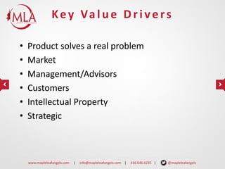 K e y Va l u e D r i v e r s
•
•
•
•
•
•

Product solves a real problem
Market
Management/Advisors
Customers
Intellectual Property
Strategic

www.mapleleafangels.com

|

info@mapleleafangels.com |

416.646.6235 |

@mapleleafangels

 