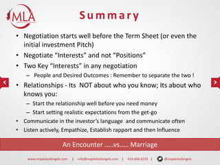 Summary
• Negotiation starts well before the Term Sheet (or even the
initial investment Pitch)
• Negotiate “Interests” and not “Positions”
• Two Key “Interests” in any negotiation
– People and Desired Outcomes : Remember to separate the two !

• Relationships - Its NOT about who you know; Its about who
knows you:
– Start the relationship well before you need money
– Start setting realistic expectations from the get-go
• Communicate in the investor’s language and communicate often
• Listen actively, Empathize, Establish rapport and then Influence

An Encounter .....vs..... Marriage
www.mapleleafangels.com

|

info@mapleleafangels.com |

416.646.6235 |

@mapleleafangels

 