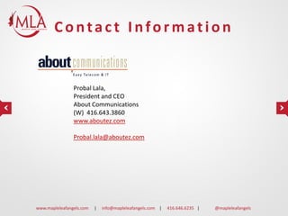 Contact Information

Probal Lala,
President and CEO
About Communications
(W) 416.643.3860
www.aboutez.com
Probal.lala@aboutez.com

www.mapleleafangels.com

|

info@mapleleafangels.com |

416.646.6235 |

@mapleleafangels

 