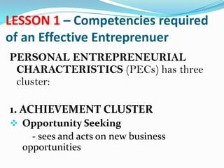 LESSON 1 – Competencies required
of an Effective Entreprenuer
PERSONAL ENTREPRENEURIAL
CHARACTERISTICS (PECs) has three
cluster:
1. ACHIEVEMENT CLUSTER
 Opportunity Seeking
- sees and acts on new business
opportunities
 