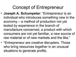 Concept of Entrepreneur Joseph A. Schumpeter : “Entrepreneur is an individual who introduces something new in the economy – a method of production not yet tested by experience in the branch of manufacture concerned, a product with which consumers are not yet familiar, a new source of raw material or of new markets and the like.” “Entrepreneur are creative disrupters. Those who bring resources together in an unusual situations to generate profits.  