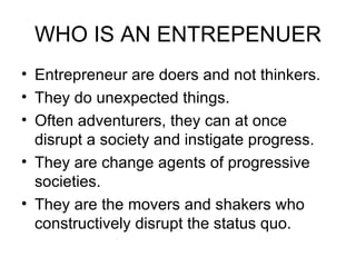 WHO IS AN ENTREPENUER Entrepreneur are doers and not thinkers. They do unexpected things. Often adventurers, they can at once disrupt a society and instigate progress. They are change agents of progressive societies. They are the movers and shakers who constructively disrupt the status quo. 