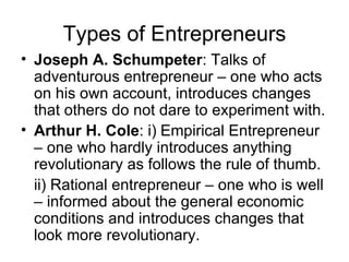 Types of Entrepreneurs Joseph A. Schumpeter : Talks of adventurous entrepreneur – one who acts on his own account, introduces changes that others do not dare to experiment with. Arthur H. Cole : i) Empirical Entrepreneur – one who hardly introduces anything revolutionary as follows the rule of thumb. ii) Rational entrepreneur – one who is well – informed about the general economic conditions and introduces changes that look more revolutionary. 