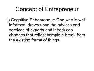 Concept of Entrepreneur iii) Cognitive Entrepreneur: One who is well-informed, draws upon the advices and services of experts and introduces changes that reflect complete break from the existing frame of things. 