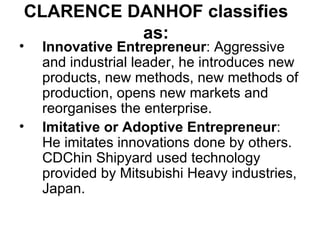 CLARENCE DANHOF classifies as: Innovative Entrepreneur : Aggressive and industrial leader, he introduces new products, new methods, new methods of production, opens new markets and reorganises the enterprise. Imitative or Adoptive Entrepreneur : He imitates innovations done by others. CDChin Shipyard used technology provided by Mitsubishi Heavy industries, Japan. 